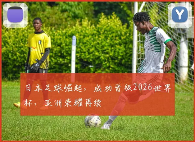 日本足球崛起，成功晋级2026世界杯，亚洲荣耀再续
