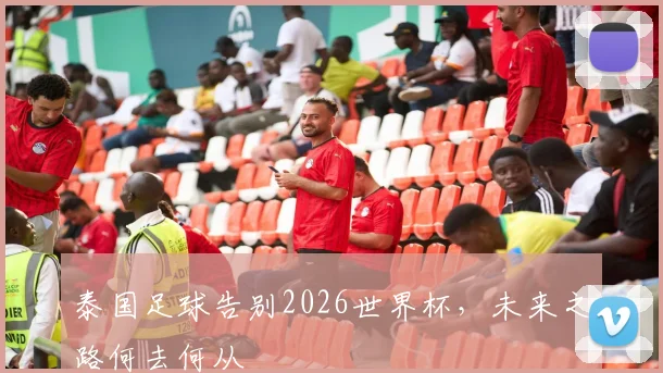 泰国足球告别2026世界杯，未来之路何去何从