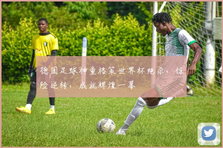 德国足球神童格策世界杯绝杀，惊险逆转，成就辉煌一幕