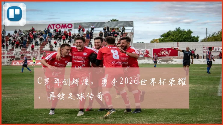 C罗再创辉煌，勇夺2026世界杯荣耀，再续足球传奇