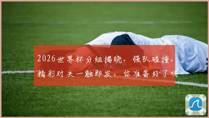 2026世界杯分组揭晓，强队碰撞，精彩对决一触即发，你准备好了吗